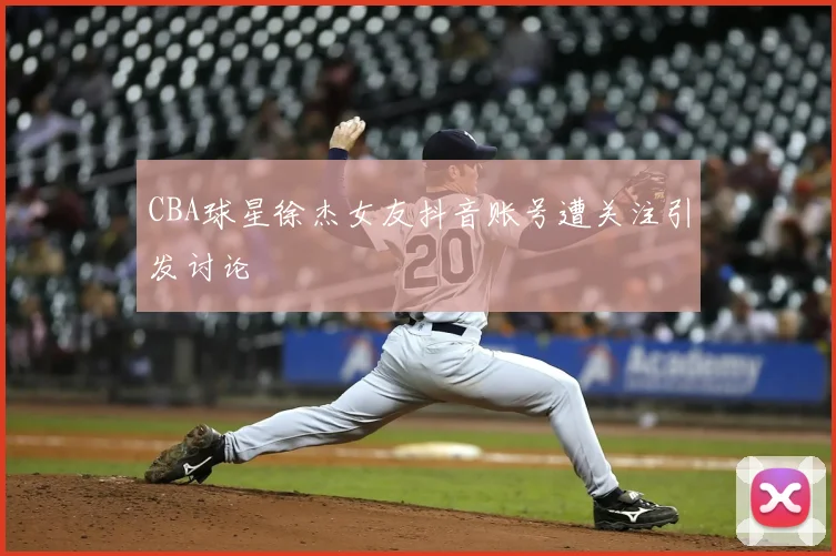 CBA球星徐杰女友抖音账号遭关注引发讨论