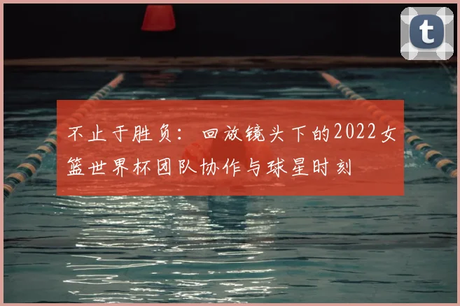 不止于胜负:回放镜头下的2022女篮世界杯团队协作与球星时刻