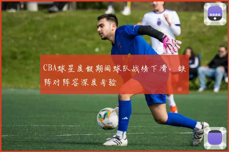 CBA球星度假期间球队战绩下滑，缺阵对阵容深度考验