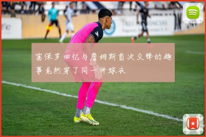 富保罗回忆与詹姆斯首次交锋的趣事竟然穿了同一件球衣