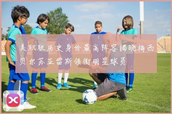 美职联历史身价最高阵容揭晓梅西贝尔苏亚雷斯领衔明星球员