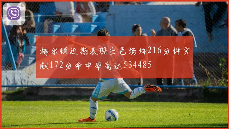 梅尔顿近期表现出色场均216分钟贡献172分命中率高达534485