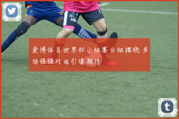 爱博体育世界杯小组赛分组揭晓 多场强强对话引爆期待