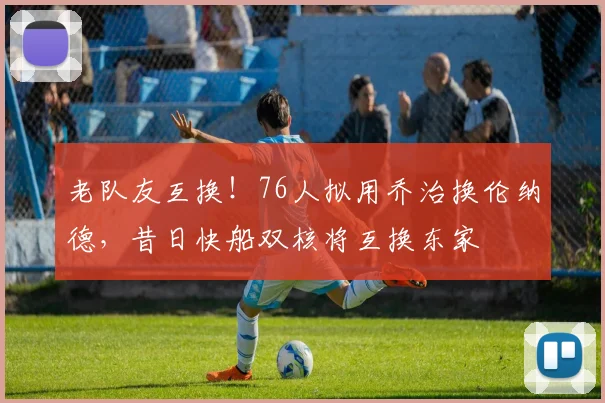 老队友互换!76人拟用乔治换伦纳德,昔日快船双核将互换东家