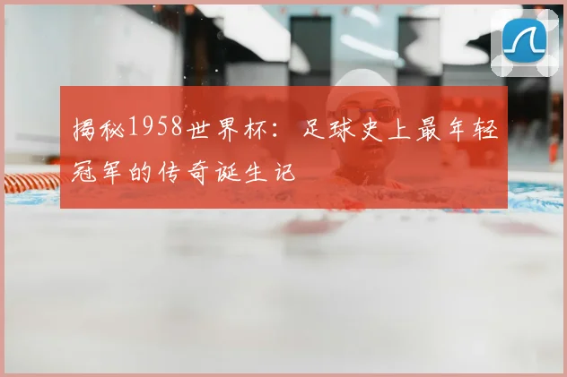 揭秘1958世界杯:足球史上最年轻冠军的传奇诞生记