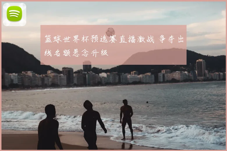 篮球世界杯预选赛直播激战 争夺出线名额悬念升级
