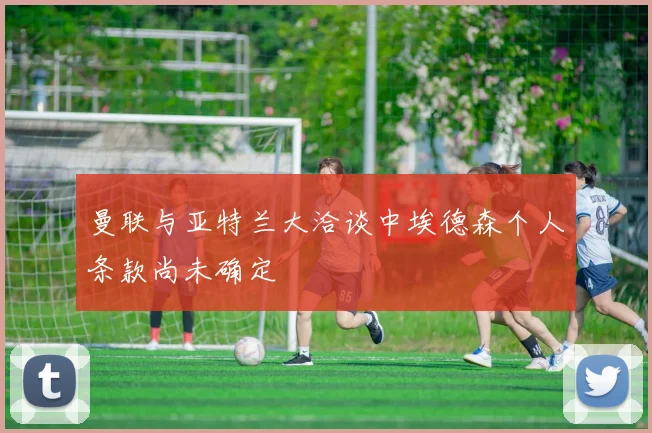 曼联与亚特兰大洽谈中埃德森个人条款尚未确定