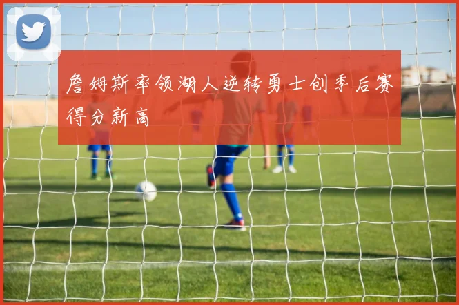 詹姆斯率领湖人逆转勇士创季后赛得分新高