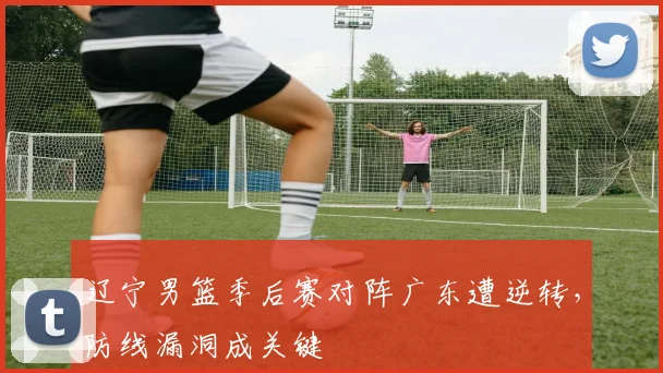 辽宁男篮季后赛对阵广东遭逆转,防线漏洞成关键