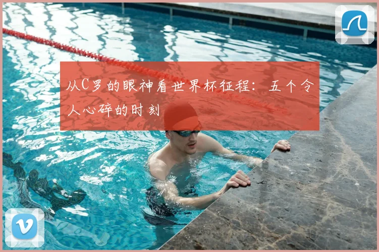 从C罗的眼神看世界杯征程:五个令人心碎的时刻