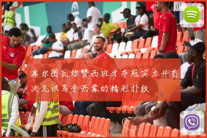 库尔图瓦称赞西班牙夺冠实力并首次见识乌奈西蒙的精彩扑救