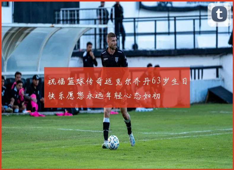 祝福篮球传奇迈克尔乔丹63岁生日快乐愿您永远年轻心态如初