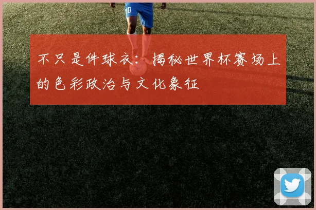不只是件球衣:揭秘世界杯赛场上的色彩政治与文化象征