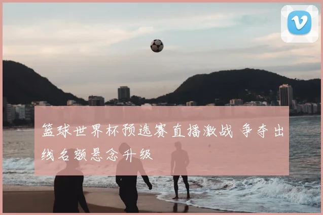 篮球世界杯预选赛直播激战 争夺出线名额悬念升级