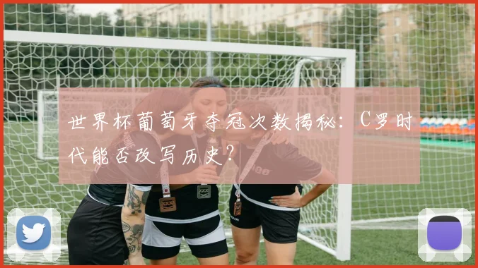 世界杯葡萄牙夺冠次数揭秘：C罗时代能否改写历史？