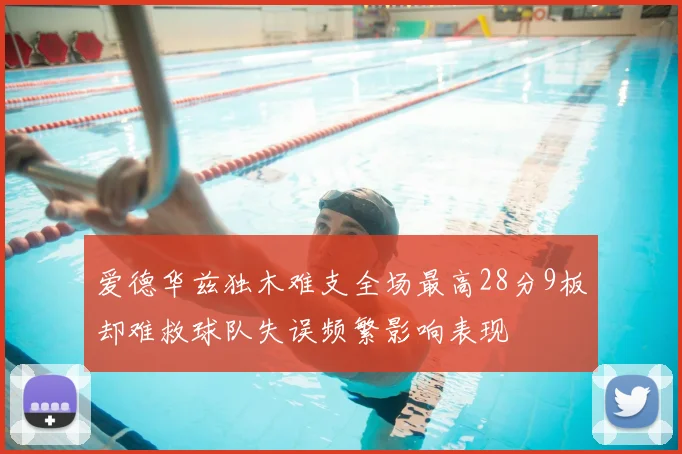 爱德华兹独木难支全场最高28分9板却难救球队失误频繁影响表现