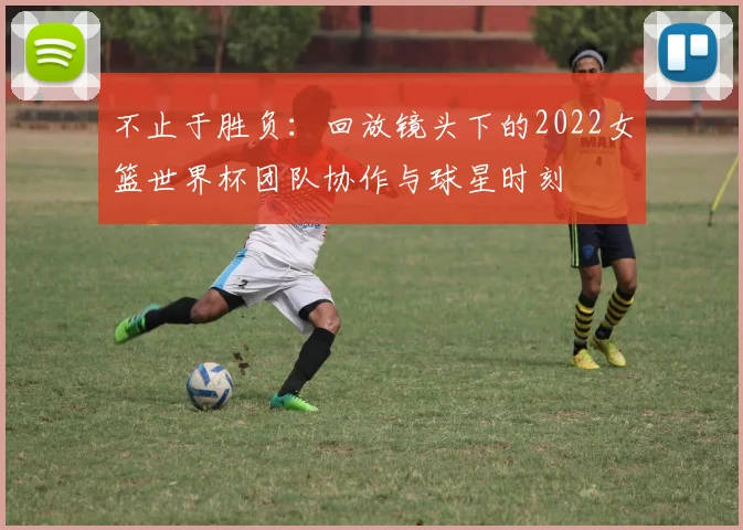 不止于胜负:回放镜头下的2022女篮世界杯团队协作与球星时刻