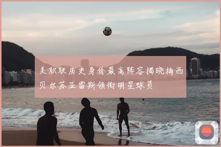 美职联历史身价最高阵容揭晓梅西贝尔苏亚雷斯领衔明星球员