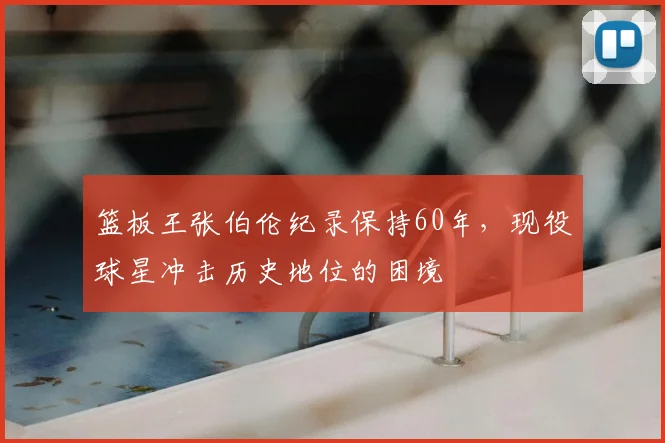 篮板王张伯伦纪录保持60年，现役球星冲击历史地位的困境