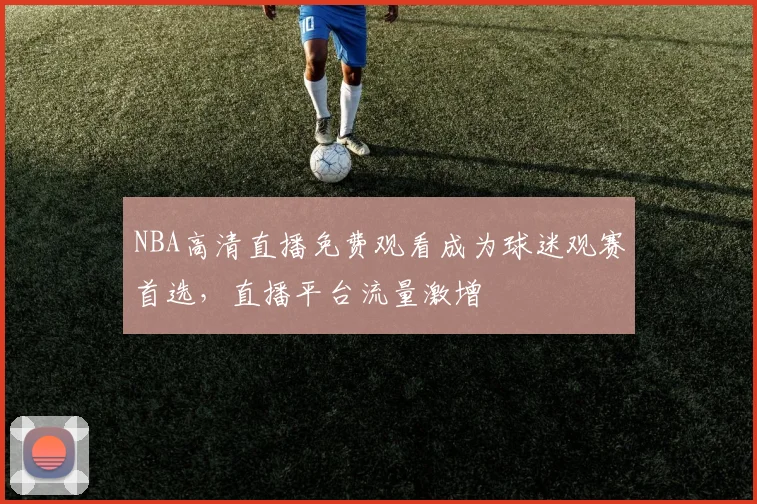 NBA高清直播免费观看成为球迷观赛首选，直播平台流量激增