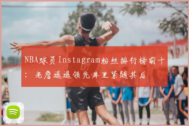 NBA球员Instagram粉丝排行榜前十:老詹遥遥领先库里紧随其后