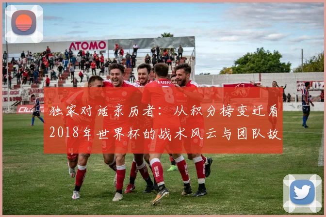 独家对话亲历者:从积分榜变迁看2018年世界杯的战术风云与团队故事