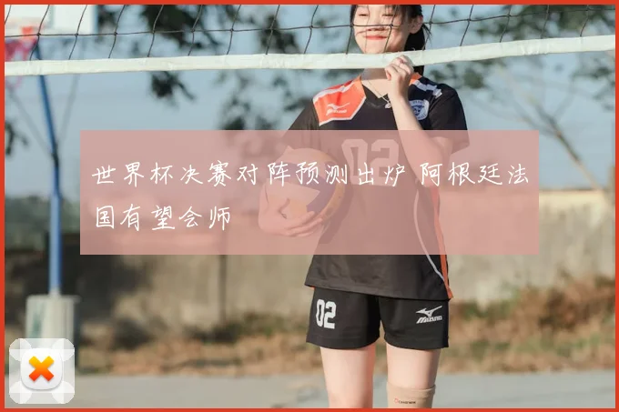 世界杯决赛对阵预测出炉 阿根廷法国有望会师