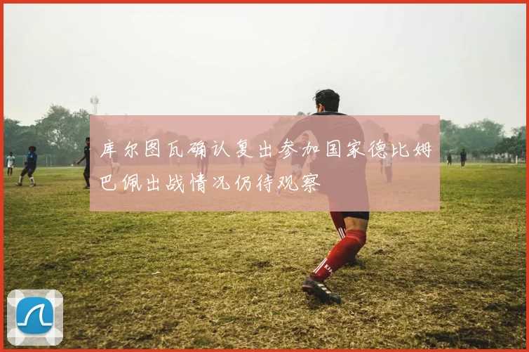 库尔图瓦确认复出参加国家德比姆巴佩出战情况仍待观察
