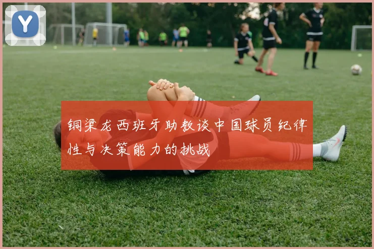 铜梁龙西班牙助教谈中国球员纪律性与决策能力的挑战