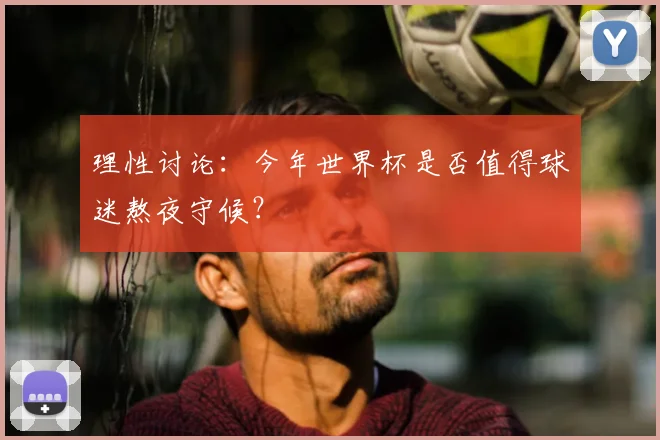 理性讨论:今年世界杯是否值得球迷熬夜守候?