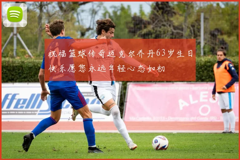 祝福篮球传奇迈克尔乔丹63岁生日快乐愿您永远年轻心态如初