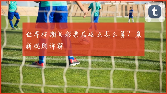 世界杯期间彩票店返点怎么算？最新规则详解