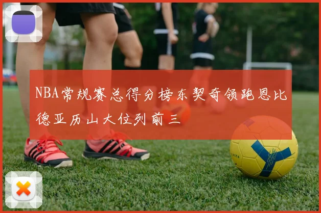 NBA常规赛总得分榜东契奇领跑恩比德亚历山大位列前三