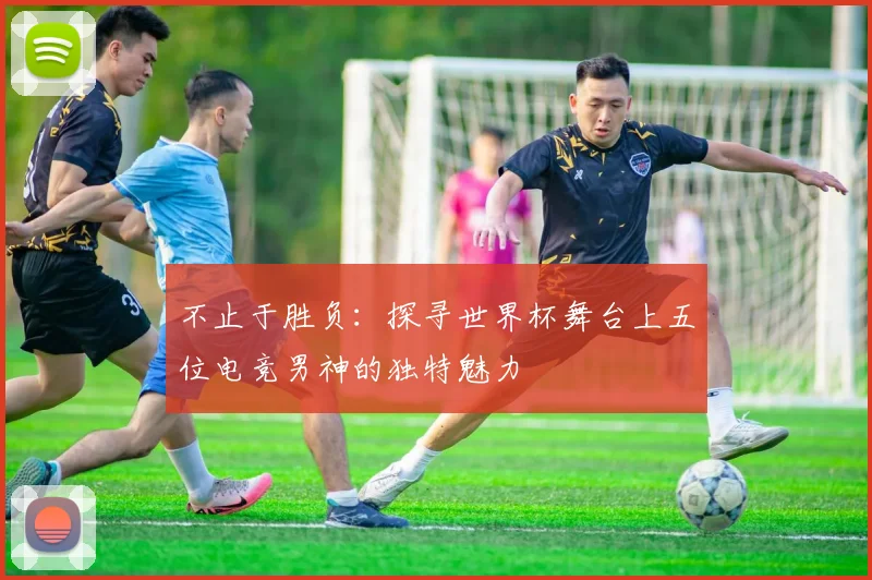 不止于胜负:探寻世界杯舞台上五位电竞男神的独特魅力