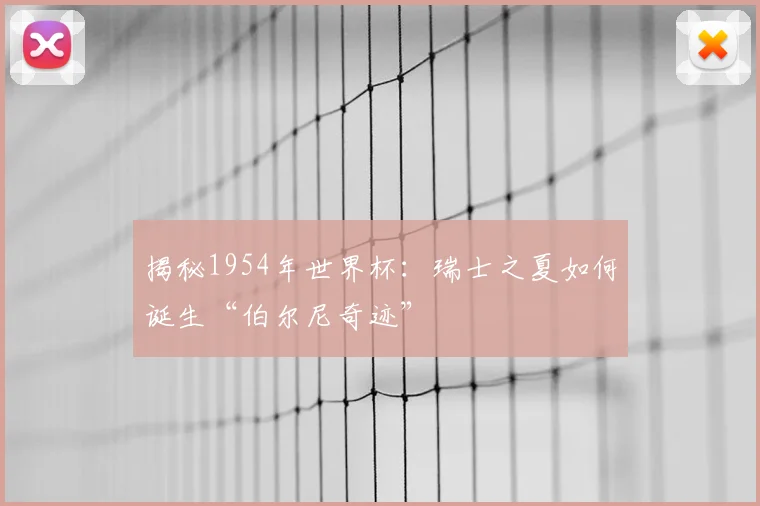 揭秘1954年世界杯:瑞士之夏如何诞生“伯尔尼奇迹”