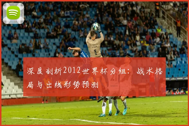 深度剖析2012世界杯分组:战术格局与出线形势预测