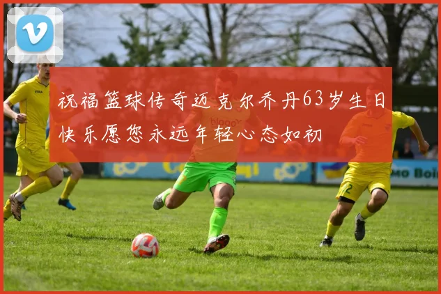 祝福篮球传奇迈克尔乔丹63岁生日快乐愿您永远年轻心态如初