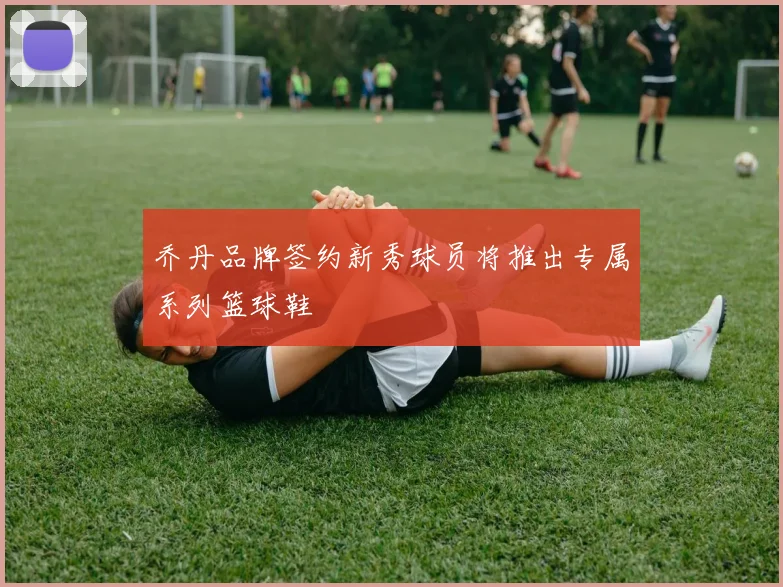 乔丹品牌签约新秀球员将推出专属系列篮球鞋