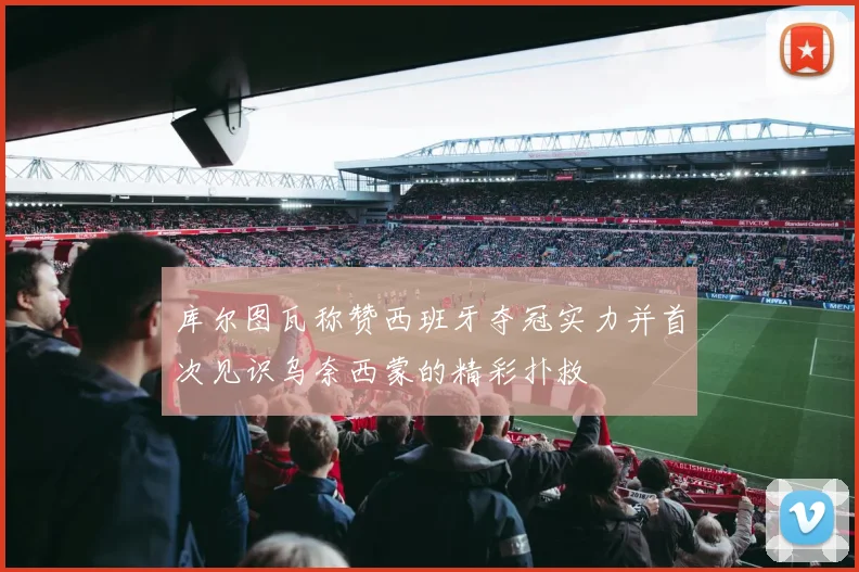 库尔图瓦称赞西班牙夺冠实力并首次见识乌奈西蒙的精彩扑救