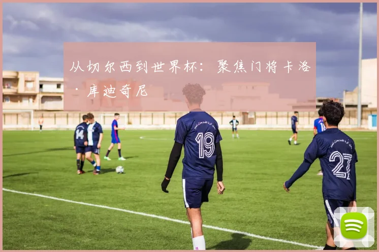 从切尔西到世界杯:聚焦门将卡洛·库迪奇尼