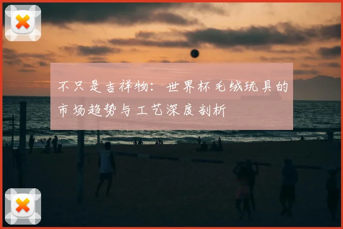 不只是吉祥物:世界杯毛绒玩具的市场趋势与工艺深度剖析