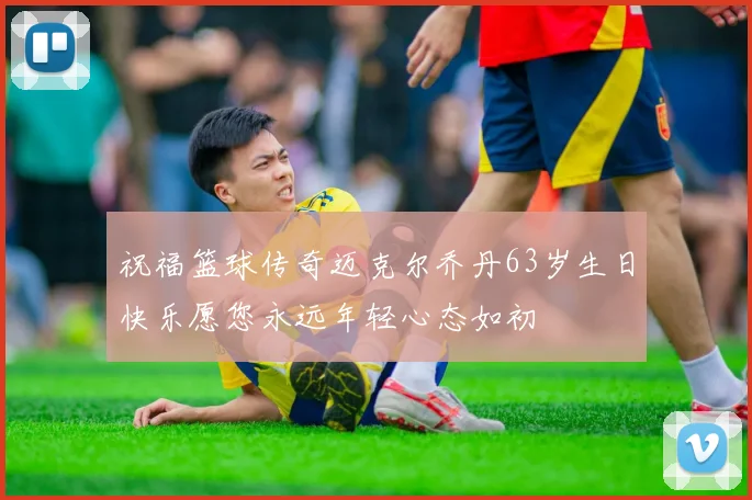 祝福篮球传奇迈克尔乔丹63岁生日快乐愿您永远年轻心态如初
