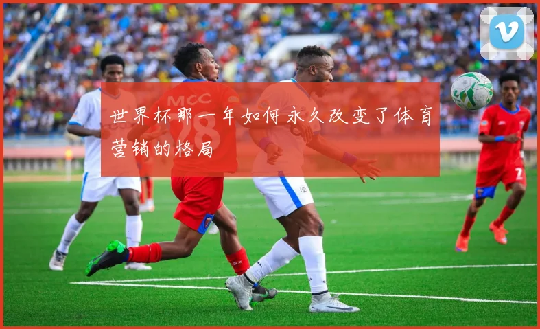 世界杯那一年如何永久改变了体育营销的格局