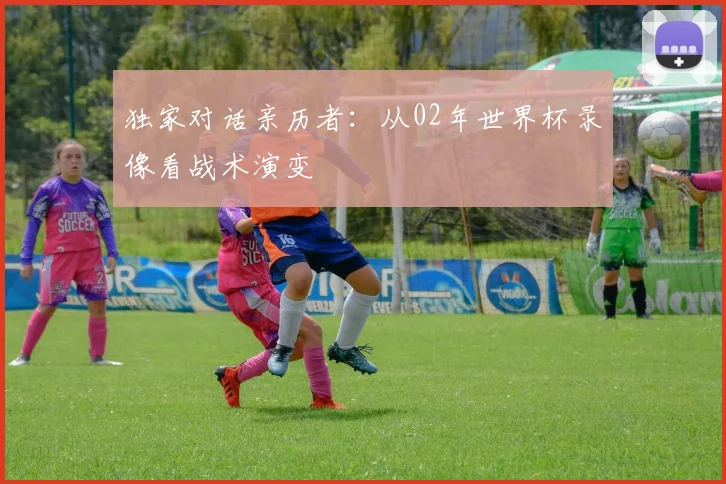 独家对话亲历者:从02年世界杯录像看战术演变