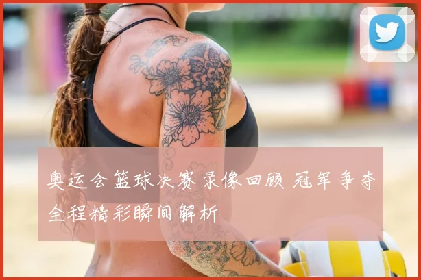 奥运会篮球决赛录像回顾 冠军争夺全程精彩瞬间解析
