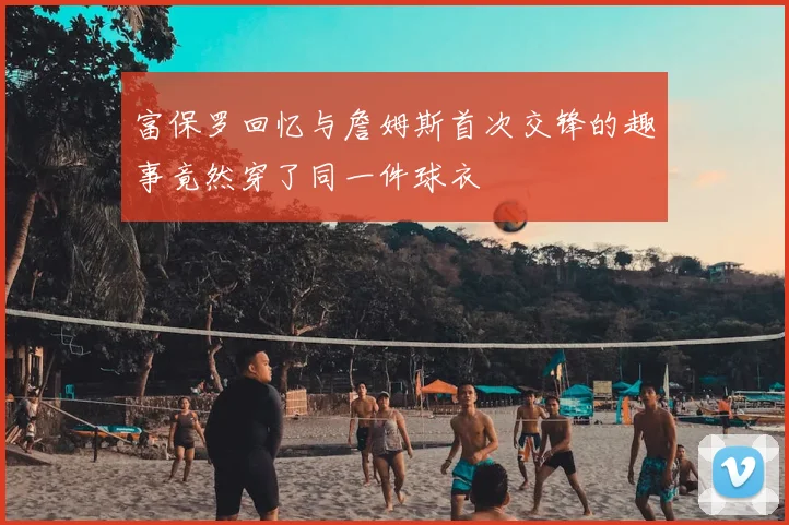 富保罗回忆与詹姆斯首次交锋的趣事竟然穿了同一件球衣