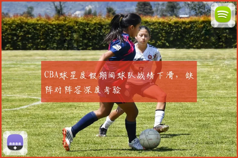CBA球星度假期间球队战绩下滑,缺阵对阵容深度考验