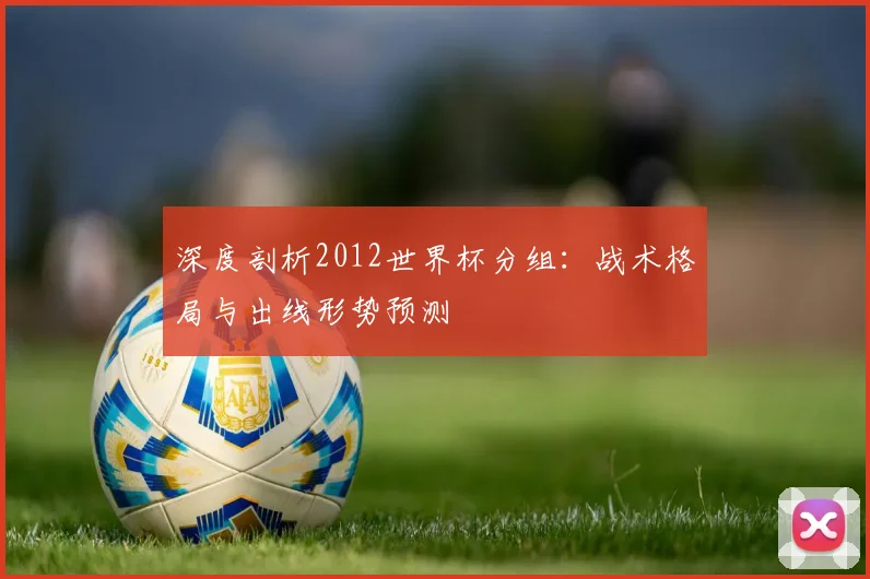 深度剖析2012世界杯分组:战术格局与出线形势预测