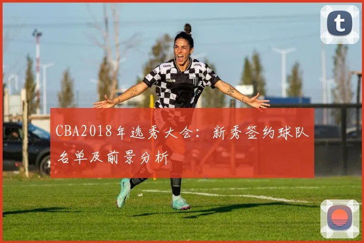 CBA2018年选秀大会:新秀签约球队名单及前景分析