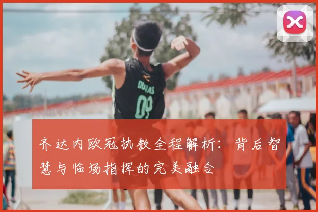 齐达内欧冠执教全程解析：背后智慧与临场指挥的完美融合